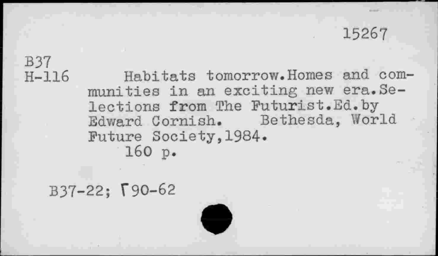 ﻿15267
B37
H-116 Habitats tomorrow.Homes and communities in an exciting new era.Selections from The Futurist.Ed.byEdward Cornish. Bethesda, World Future Society,1984.
160 p.
B37-22; f90-62